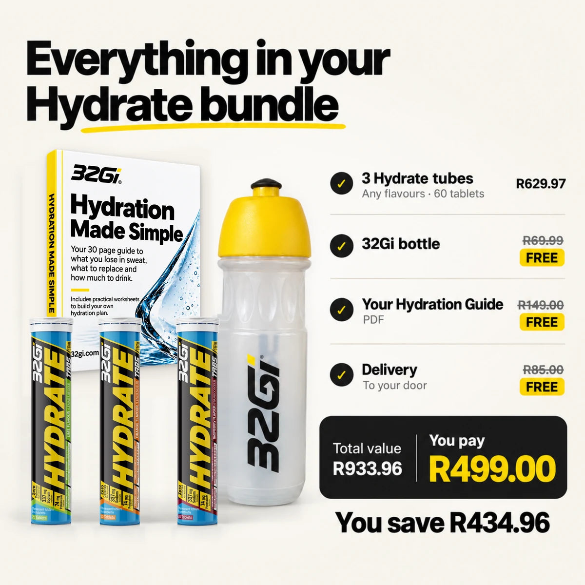 Everything in your Hydrate Kit: three 32Gi Hydrate tubes in Lime, Orange and Raspberry, the 32Gi bottle and the Hydration Made Simple guide. 3 Hydrate tubes, any flavours, 60 tablets, R629.97. 32Gi bottle, R69.99, free. Your Hydration Guide, PDF, R149.00, free. Delivery to your door, R85.00, free. Total value R933.96. You pay R499.00. You save R434.96.