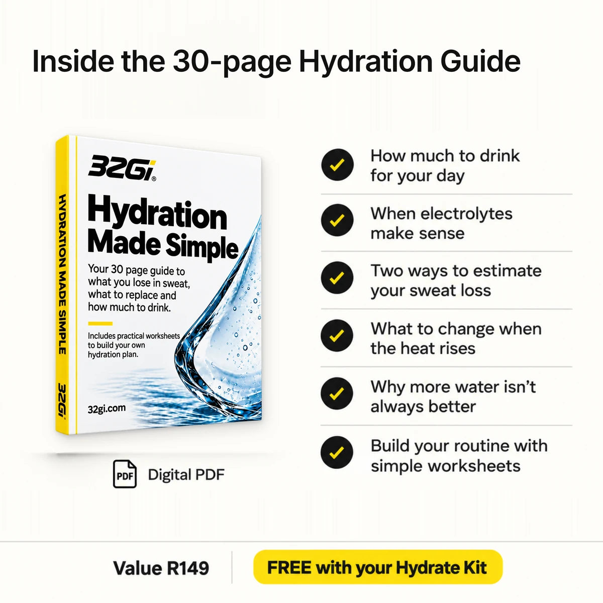 Inside the 30-page Hydration Guide, a digital PDF: how much to drink for your day, when electrolytes make sense, two ways to estimate your sweat loss, what to change when the heat rises, why more water isn't always better, and how to build your routine with simple worksheets. Value R149, free with your Hydrate Kit.